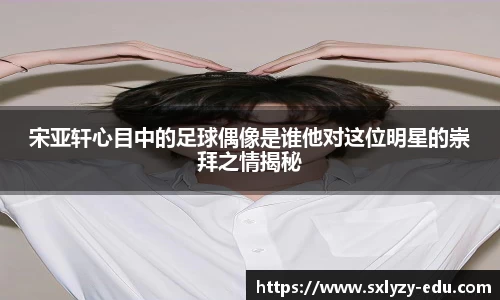 宋亚轩心目中的足球偶像是谁他对这位明星的崇拜之情揭秘