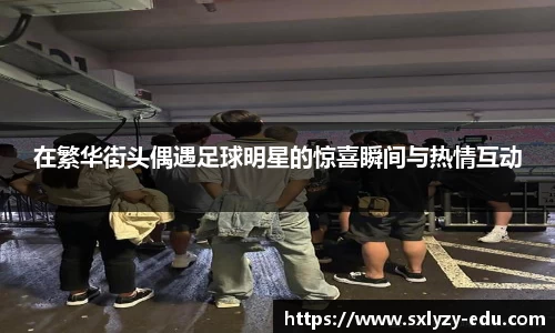 在繁华街头偶遇足球明星的惊喜瞬间与热情互动